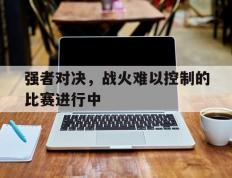 开云平台-强者对决，战火难以控制的比赛进行中