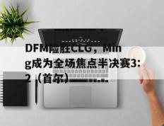 开云体育平台APP-DFM险胜CLG，Ming成为全场焦点半决赛3:2（首尔）