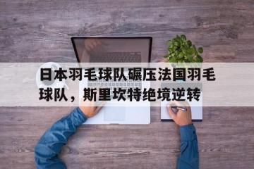 开云体育在线-包含日本羽毛球队碾压法国羽毛球队，斯里坎特绝境逆转的词条
