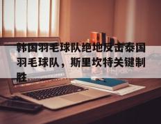 开云平台-包含韩国羽毛球队绝地反击泰国羽毛球队，斯里坎特关键制胜的词条