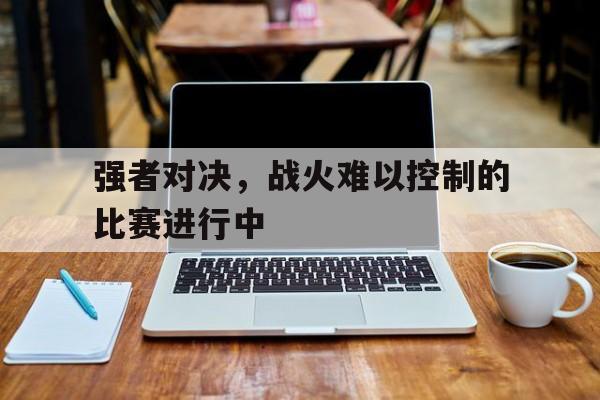 开云平台-强者对决，战火难以控制的比赛进行中