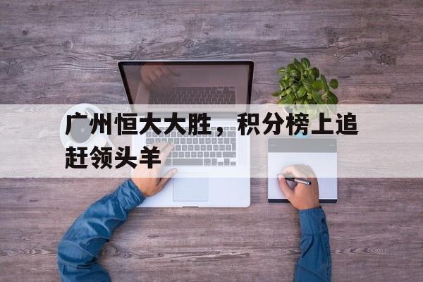 开云体育登录-包含广州恒大大胜，积分榜上追赶领头羊的词条