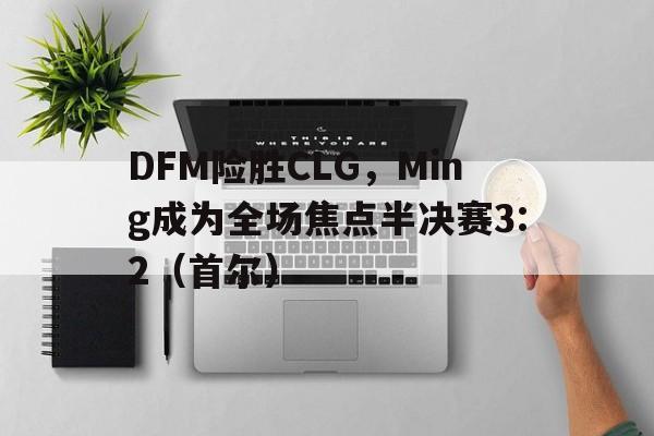 开云体育平台APP-DFM险胜CLG，Ming成为全场焦点半决赛3:2（首尔）